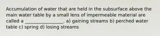 Accumulation of water that are held in the subsurface above the main water table by a small lens of impermeable material are called a _________________. a) gaining streams b) perched water table c) spring d) losing streams