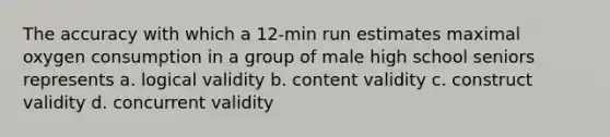 The accuracy with which a 12-min run estimates maximal oxygen consumption in a group of male high school seniors represents a. logical validity b. content validity c. construct validity d. concurrent validity