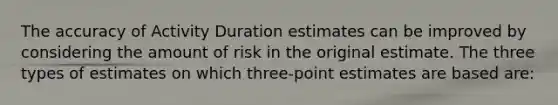 The accuracy of Activity Duration estimates can be improved by considering the amount of risk in the original estimate. The three types of estimates on which three-point estimates are based are: