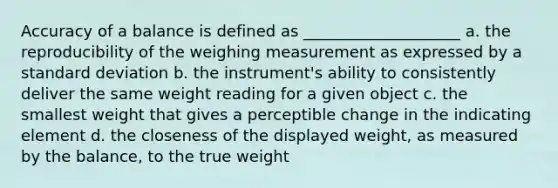 Accuracy of a balance is defined as ____________________ a. the reproducibility of the weighing measurement as expressed by a standard deviation b. the instrument's ability to consistently deliver the same weight reading for a given object c. the smallest weight that gives a perceptible change in the indicating element d. the closeness of the displayed weight, as measured by the balance, to the true weight