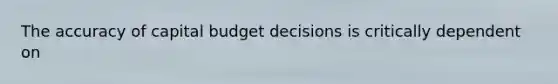 The accuracy of capital budget decisions is critically dependent on