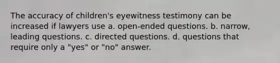 The accuracy of children's eyewitness testimony can be increased if lawyers use a. open-ended questions. b. narrow, leading questions. c. directed questions. d. questions that require only a "yes" or "no" answer.