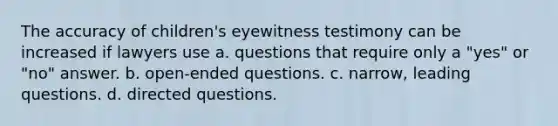 The accuracy of children's eyewitness testimony can be increased if lawyers use a. questions that require only a "yes" or "no" answer. b. open-ended questions. c. narrow, leading questions. d. directed questions.