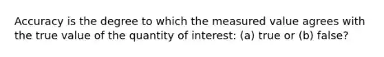 Accuracy is the degree to which the measured value agrees with the true value of the quantity of interest: (a) true or (b) false?