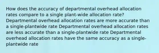 How does the accuracy of departmental overhead allocation rates compare to a single plant-wide allocation rate? Departmental overhead allocation rates are more accurate than a single-plantwide rate Departmental overhead allocation rates are less accurate than a single-plantwide rate Departmental overhead allocation rates have the same accuracy as a single-plantwide rate