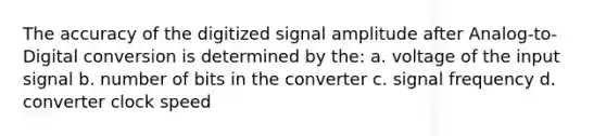 The accuracy of the digitized signal amplitude after Analog-to-Digital conversion is determined by the: a. voltage of the input signal b. number of bits in the converter c. signal frequency d. converter clock speed