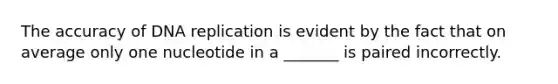 The accuracy of DNA replication is evident by the fact that on average only one nucleotide in a _______ is paired incorrectly.