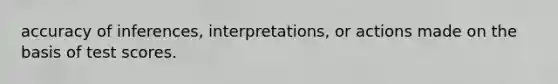 accuracy of inferences, interpretations, or actions made on the basis of test scores.