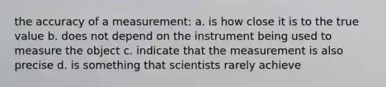 the accuracy of a measurement: a. is how close it is to the true value b. does not depend on the instrument being used to measure the object c. indicate that the measurement is also precise d. is something that scientists rarely achieve