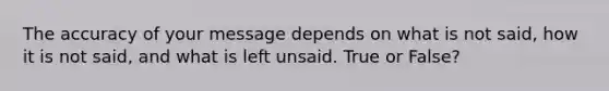 The accuracy of your message depends on what is not said, how it is not said, and what is left unsaid. True or False?