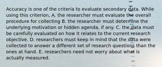 Accuracy is one of the criteria to evaluate secondary data. While using this criterion, A. the researcher must evaluate the overall procedure for collecting B. the researcher must determine the underlying motivation or hidden agenda, if any. C. the data must be carefully evaluated on how it relates to the current research objective. D. researchers must keep in mind that the data were collected to answer a different set of research questions than the ones at hand. E. researchers need not worry about what is actually measured.