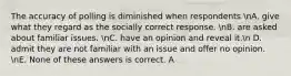 The accuracy of polling is diminished when respondents nA. give what they regard as the socially correct response. nB. are asked about familiar issues. nC. have an opinion and reveal it.n D. admit they are not familiar with an issue and offer no opinion. nE. None of these answers is correct. A