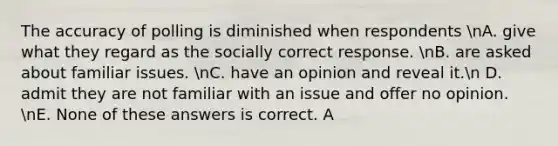 The accuracy of polling is diminished when respondents nA. give what they regard as the socially correct response. nB. are asked about familiar issues. nC. have an opinion and reveal it.n D. admit they are not familiar with an issue and offer no opinion. nE. None of these answers is correct. A