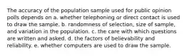 The accuracy of the population sample used for public opinion polls depends on a. whether telephoning or direct contact is used to draw the sample. b. randomness of selection, size of sample, and variation in the population. c. the care with which questions are written and asked. d. the factors of believability and reliability. e. whether computers are used to draw the sample.