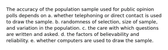 The accuracy of the population sample used for public opinion polls depends on a. whether telephoning or direct contact is used to draw the sample. b. randomness of selection, size of sample, and variation in the population. c. the care with which questions are written and asked. d. the factors of believability and reliability. e. whether computers are used to draw the sample.