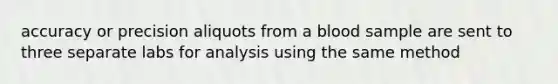 accuracy or precision aliquots from a blood sample are sent to three separate labs for analysis using the same method