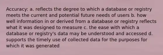 Accuracy: a. reflects the degree to which a database or registry meets the current and potential future needs of users b. how well information in or derived from a database or registry reflects what it was designed to measure c. the ease with which a database or registry's data may be understood and accessed d. supports the timely use of collected data for the purposes for which it was generated