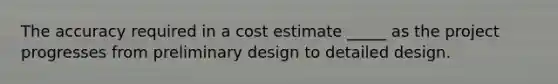 The accuracy required in a cost estimate _____ as the project progresses from preliminary design to detailed design.