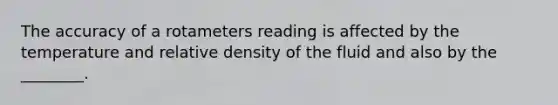 The accuracy of a rotameters reading is affected by the temperature and relative density of the fluid and also by the ________.