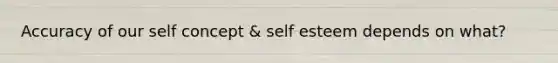 Accuracy of our self concept & self esteem depends on what?