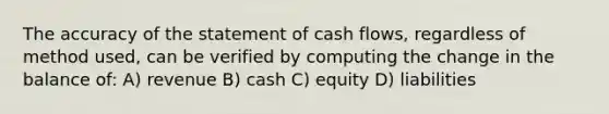 The accuracy of the statement of cash flows, regardless of method used, can be verified by computing the change in the balance of: A) revenue B) cash C) equity D) liabilities