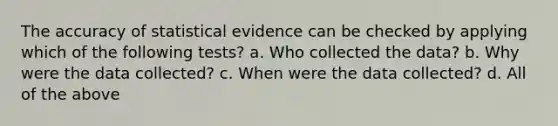 The accuracy of statistical evidence can be checked by applying which of the following tests? a. Who collected the data? b. Why were the data collected? c. When were the data collected? d. All of the above