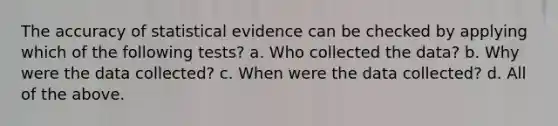 The accuracy of statistical evidence can be checked by applying which of the following tests? a. Who collected the data? b. Why were the data collected? c. When were the data collected? d. All of the above.