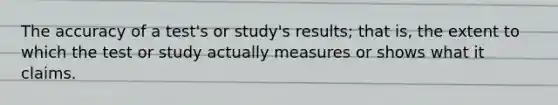 The accuracy of a test's or study's results; that is, the extent to which the test or study actually measures or shows what it claims.