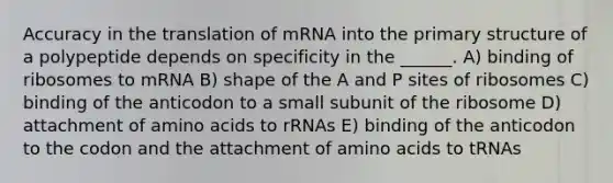 Accuracy in the translation of mRNA into the primary structure of a polypeptide depends on specificity in the ______. A) binding of ribosomes to mRNA B) shape of the A and P sites of ribosomes C) binding of the anticodon to a small subunit of the ribosome D) attachment of amino acids to rRNAs E) binding of the anticodon to the codon and the attachment of amino acids to tRNAs