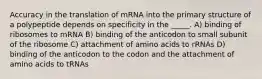 Accuracy in the translation of mRNA into the primary structure of a polypeptide depends on specificity in the _____. A) binding of ribosomes to mRNA B) binding of the anticodon to small subunit of the ribosome C) attachment of amino acids to rRNAs D) binding of the anticodon to the codon and the attachment of amino acids to tRNAs