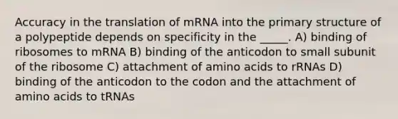 Accuracy in the translation of mRNA into the primary structure of a polypeptide depends on specificity in the _____. A) binding of ribosomes to mRNA B) binding of the anticodon to small subunit of the ribosome C) attachment of amino acids to rRNAs D) binding of the anticodon to the codon and the attachment of amino acids to tRNAs