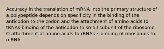 Accuracy in the translation of mRNA into the primary structure of a polypeptide depends on specificity in the binding of the anticodon to the codon and the attachment of amino acids to tRNAs binding of the anticodon to small subunit of the ribosome O attachment of amino acids to rRNAs • binding of ribosomes to mRNA