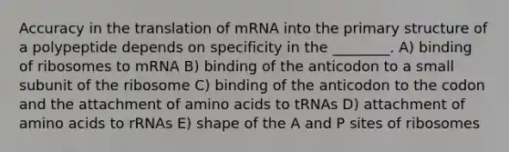 Accuracy in the translation of mRNA into the primary structure of a polypeptide depends on specificity in the ________. A) binding of ribosomes to mRNA B) binding of the anticodon to a small subunit of the ribosome C) binding of the anticodon to the codon and the attachment of amino acids to tRNAs D) attachment of amino acids to rRNAs E) shape of the A and P sites of ribosomes