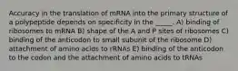 Accuracy in the translation of mRNA into the primary structure of a polypeptide depends on specificity in the _____. A) binding of ribosomes to mRNA B) shape of the A and P sites of ribosomes C) binding of the anticodon to small subunit of the ribosome D) attachment of amino acids to rRNAs E) binding of the anticodon to the codon and the attachment of amino acids to tRNAs