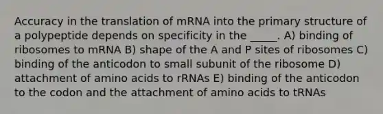 Accuracy in the translation of mRNA into the primary structure of a polypeptide depends on specificity in the _____. A) binding of ribosomes to mRNA B) shape of the A and P sites of ribosomes C) binding of the anticodon to small subunit of the ribosome D) attachment of amino acids to rRNAs E) binding of the anticodon to the codon and the attachment of amino acids to tRNAs