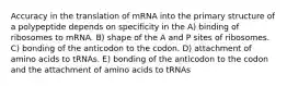 Accuracy in the translation of mRNA into the primary structure of a polypeptide depends on specificity in the A) binding of ribosomes to mRNA. B) shape of the A and P sites of ribosomes. C) bonding of the anticodon to the codon. D) attachment of amino acids to tRNAs. E) bonding of the anticodon to the codon and the attachment of amino acids to tRNAs