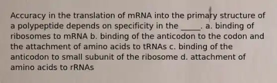 Accuracy in the translation of mRNA into the primary structure of a polypeptide depends on specificity in the _____. a. binding of ribosomes to mRNA b. binding of the anticodon to the codon and the attachment of amino acids to tRNAs c. binding of the anticodon to small subunit of the ribosome d. attachment of amino acids to rRNAs