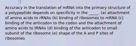 Accuracy in the translation of mRNA into the <a href='https://www.questionai.com/knowledge/knHR7ecP3u-primary-structure' class='anchor-knowledge'>primary structure</a> of a polypeptide depends on specificity in the _____. (a) attachment of <a href='https://www.questionai.com/knowledge/k9gb720LCl-amino-acids' class='anchor-knowledge'>amino acids</a> to rRNAs (b) binding of ribosomes to mRNA (c) binding of the anticodon to the codon and the attachment of amino acids to tRNAs (d) binding of the anticodon to small subunit of the ribosome (e) shape of the A and P sites of ribosomes