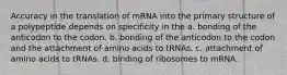 Accuracy in the translation of mRNA into the primary structure of a polypeptide depends on specificity in the a. bonding of the anticodon to the codon. b. bonding of the anticodon to the codon and the attachment of amino acids to tRNAs. c. attachment of amino acids to tRNAs. d. binding of ribosomes to mRNA.