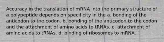 Accuracy in the translation of mRNA into the primary structure of a polypeptide depends on specificity in the a. bonding of the anticodon to the codon. b. bonding of the anticodon to the codon and the attachment of amino acids to tRNAs. c. attachment of amino acids to tRNAs. d. binding of ribosomes to mRNA.