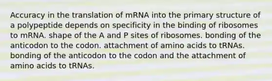 Accuracy in the translation of mRNA into the primary structure of a polypeptide depends on specificity in the binding of ribosomes to mRNA. shape of the A and P sites of ribosomes. bonding of the anticodon to the codon. attachment of amino acids to tRNAs. bonding of the anticodon to the codon and the attachment of amino acids to tRNAs.