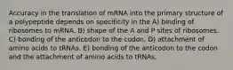 Accuracy in the translation of mRNA into the primary structure of a polypeptide depends on specificity in the A) binding of ribosomes to mRNA. B) shape of the A and P sites of ribosomes. C) bonding of the anticodon to the codon. D) attachment of amino acids to tRNAs. E) bonding of the anticodon to the codon and the attachment of amino acids to tRNAs.