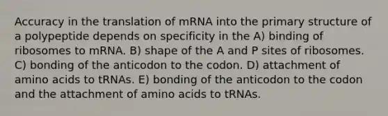 Accuracy in the translation of mRNA into the <a href='https://www.questionai.com/knowledge/knHR7ecP3u-primary-structure' class='anchor-knowledge'>primary structure</a> of a polypeptide depends on specificity in the A) binding of ribosomes to mRNA. B) shape of the A and P sites of ribosomes. C) bonding of the anticodon to the codon. D) attachment of <a href='https://www.questionai.com/knowledge/k9gb720LCl-amino-acids' class='anchor-knowledge'>amino acids</a> to tRNAs. E) bonding of the anticodon to the codon and the attachment of amino acids to tRNAs.