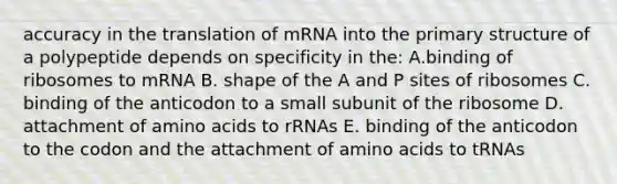 accuracy in the translation of mRNA into the primary structure of a polypeptide depends on specificity in the: A.binding of ribosomes to mRNA B. shape of the A and P sites of ribosomes C. binding of the anticodon to a small subunit of the ribosome D. attachment of amino acids to rRNAs E. binding of the anticodon to the codon and the attachment of amino acids to tRNAs