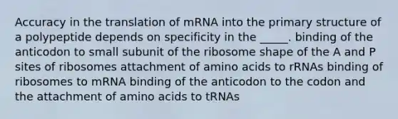 Accuracy in the translation of mRNA into the primary structure of a polypeptide depends on specificity in the _____. binding of the anticodon to small subunit of the ribosome shape of the A and P sites of ribosomes attachment of amino acids to rRNAs binding of ribosomes to mRNA binding of the anticodon to the codon and the attachment of amino acids to tRNAs