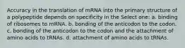 Accuracy in the translation of mRNA into the primary structure of a polypeptide depends on specificity in the Select one: a. binding of ribosomes to mRNA. b. bonding of the anticodon to the codon. c. bonding of the anticodon to the codon and the attachment of amino acids to tRNAs. d. attachment of amino acids to tRNAs.