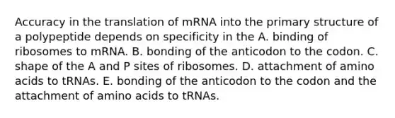 Accuracy in the translation of mRNA into the <a href='https://www.questionai.com/knowledge/knHR7ecP3u-primary-structure' class='anchor-knowledge'>primary structure</a> of a polypeptide depends on specificity in the A. binding of ribosomes to mRNA. B. bonding of the anticodon to the codon. C. shape of the A and P sites of ribosomes. D. attachment of <a href='https://www.questionai.com/knowledge/k9gb720LCl-amino-acids' class='anchor-knowledge'>amino acids</a> to tRNAs. E. bonding of the anticodon to the codon and the attachment of amino acids to tRNAs.