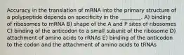 Accuracy in the translation of mRNA into the primary structure of a polypeptide depends on specificity in the ________. A) binding of ribosomes to mRNA B) shape of the A and P sites of ribosomes C) binding of the anticodon to a small subunit of the ribosome D) attachment of amino acids to rRNAs E) binding of the anticodon to the codon and the attachment of amino acids to tRNAs