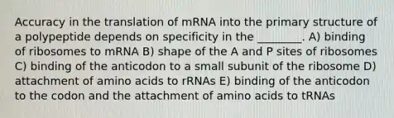 Accuracy in the translation of mRNA into the <a href='https://www.questionai.com/knowledge/knHR7ecP3u-primary-structure' class='anchor-knowledge'>primary structure</a> of a polypeptide depends on specificity in the ________. A) binding of ribosomes to mRNA B) shape of the A and P sites of ribosomes C) binding of the anticodon to a small subunit of the ribosome D) attachment of <a href='https://www.questionai.com/knowledge/k9gb720LCl-amino-acids' class='anchor-knowledge'>amino acids</a> to rRNAs E) binding of the anticodon to the codon and the attachment of amino acids to tRNAs