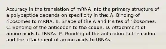 Accuracy in the translation of mRNA into the primary structure of a polypeptide depends on specificity in the: A. Binding of ribosomes to mRNA. B. Shape of the A and P sites of ribosomes. C. Bonding of the anticodon to the codon. D. Attachment of amino acids to tRNAs. E. Bonding of the anticodon to the codon and the attachment of amino acids to tRNAs.